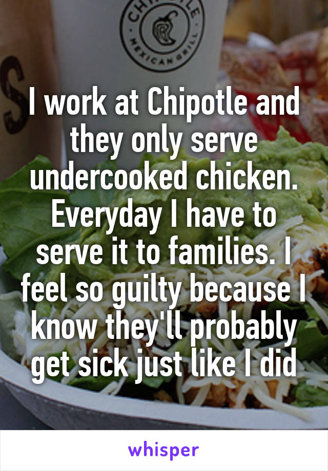 I work at Chipotle and they only serve undercooked chicken. Everyday I have to serve it to families. I feel so guilty because I know they'll probably get sick just like I did