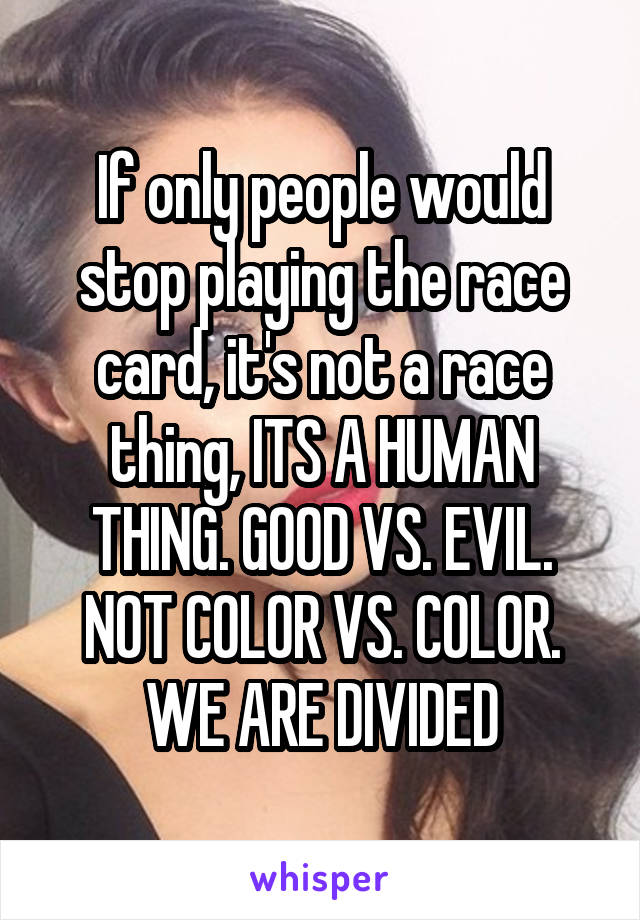 If only people would stop playing the race card, it's not a race thing, ITS A HUMAN THING. GOOD VS. EVIL. NOT COLOR VS. COLOR. WE ARE DIVIDED