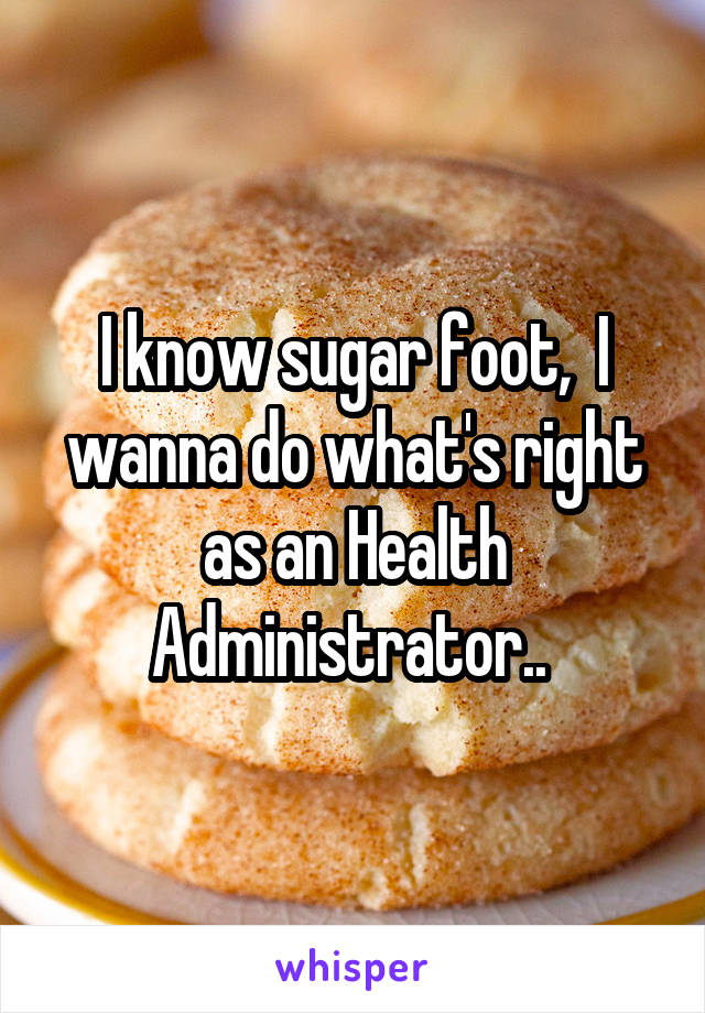 I know sugar foot,  I wanna do what's right as an Health Administrator.. 