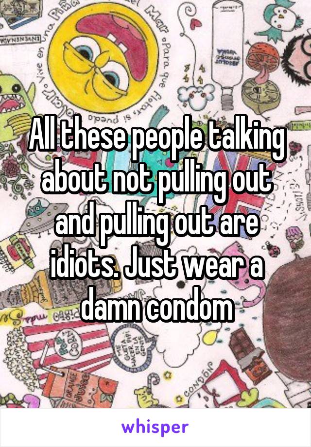 All these people talking about not pulling out and pulling out are idiots. Just wear a damn condom