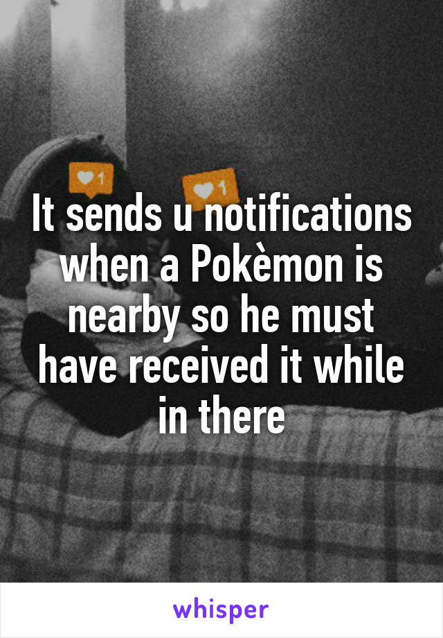 It sends u notifications when a Pokèmon is nearby so he must have received it while in there