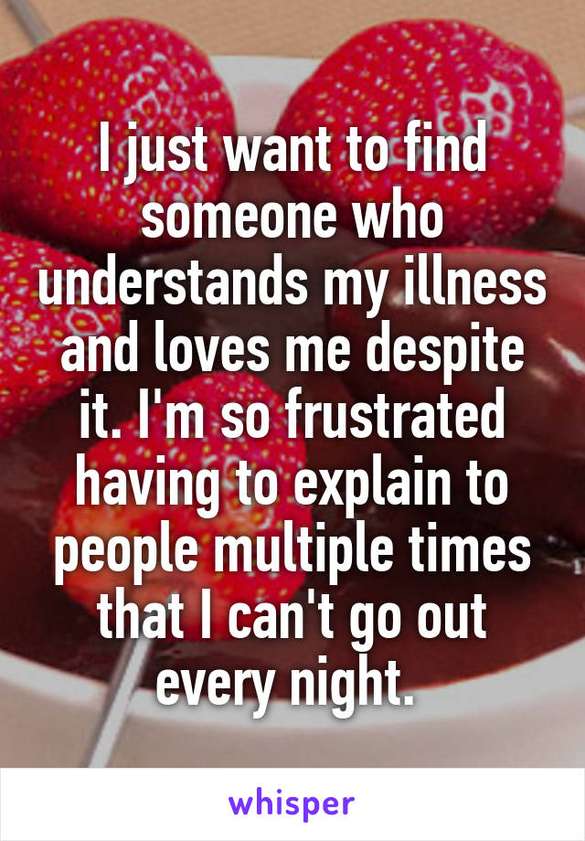 I just want to find someone who understands my illness and loves me despite it. I'm so frustrated having to explain to people multiple times that I can't go out every night. 