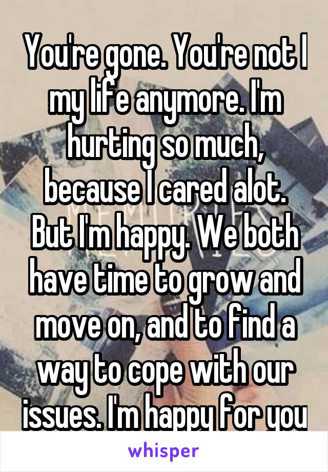 You're gone. You're not I my life anymore. I'm hurting so much, because I cared alot. But I'm happy. We both have time to grow and move on, and to find a way to cope with our issues. I'm happy for you