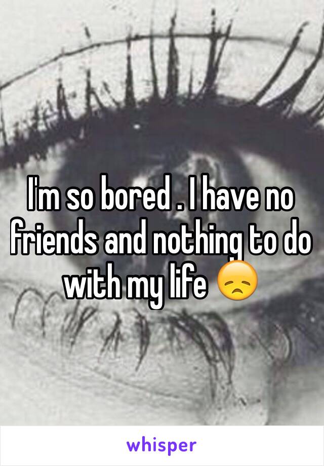 I'm so bored . I have no friends and nothing to do with my life 😞