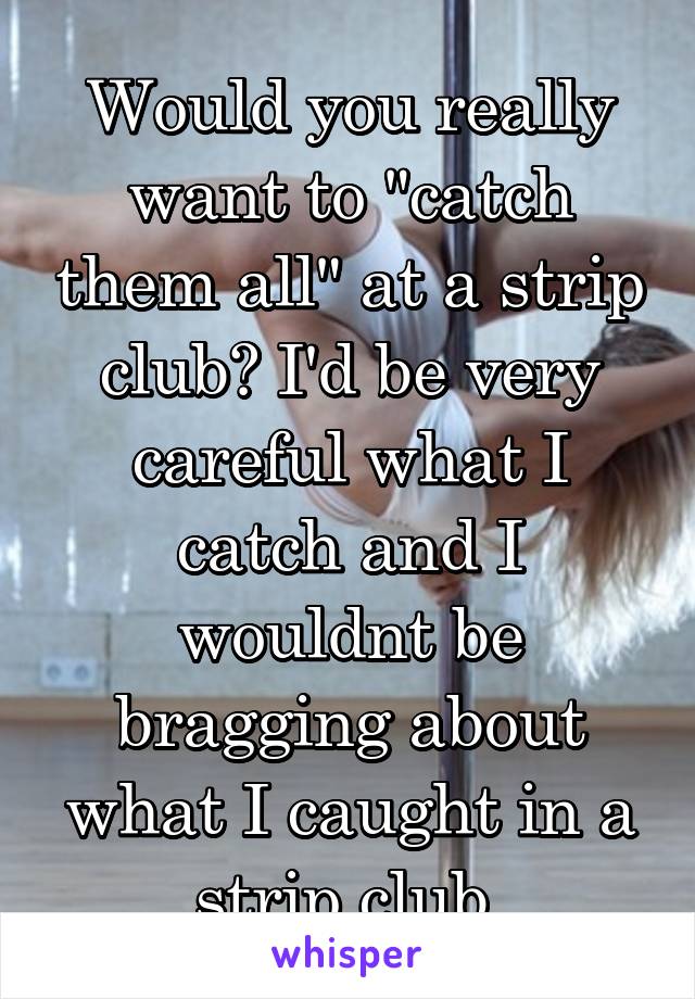 Would you really want to "catch them all" at a strip club? I'd be very careful what I catch and I wouldnt be bragging about what I caught in a strip club.