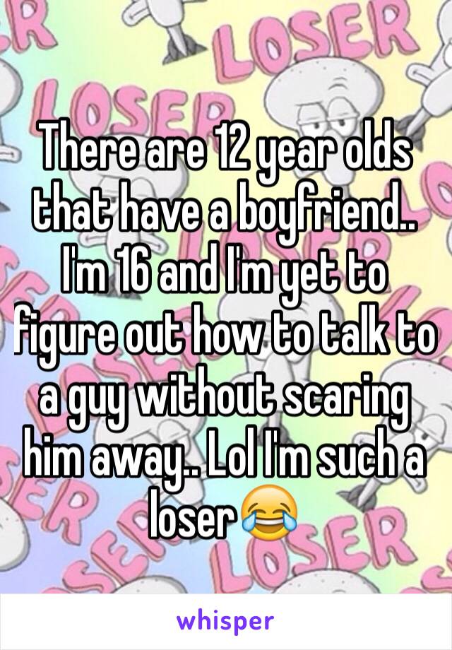 There are 12 year olds that have a boyfriend..
I'm 16 and I'm yet to figure out how to talk to a guy without scaring him away.. Lol I'm such a loser😂