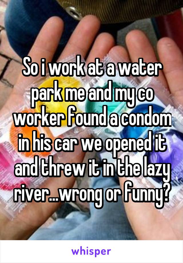 So i work at a water park me and my co worker found a condom in his car we opened it and threw it in the lazy river...wrong or funny?