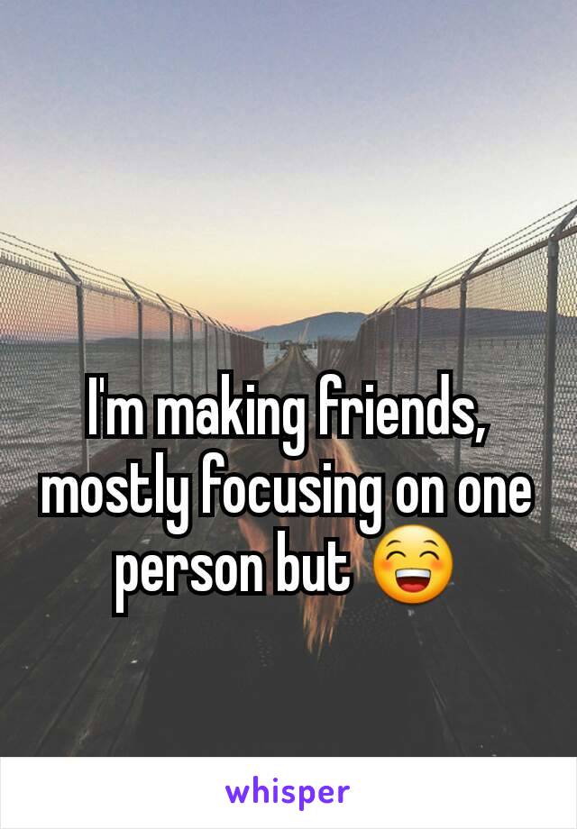 I'm making friends, mostly focusing on one person but 😁