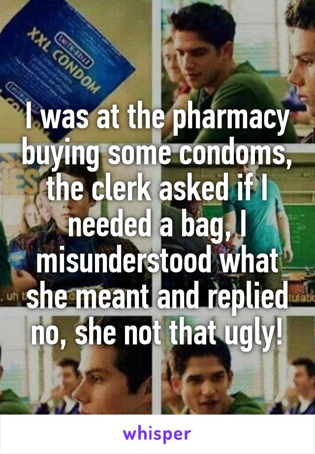 I was at the pharmacy buying some condoms, the clerk asked if I needed a bag, I misunderstood what she meant and replied no, she not that ugly!