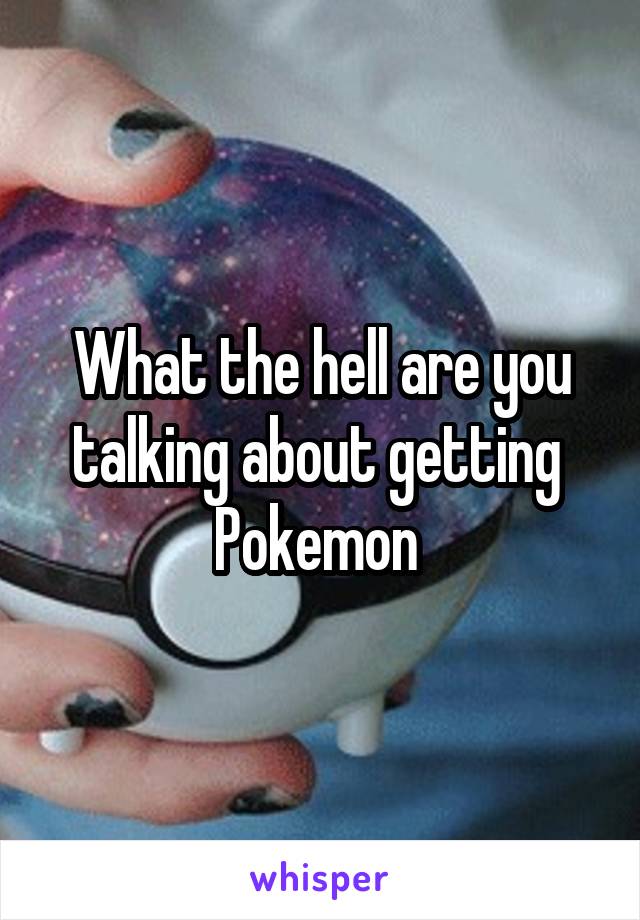 What the hell are you talking about getting  Pokemon 