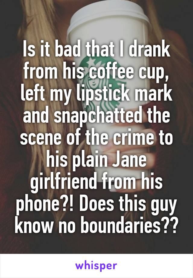 Is it bad that I drank from his coffee cup, left my lipstick mark and snapchatted the scene of the crime to his plain Jane girlfriend from his phone?! Does this guy know no boundaries??