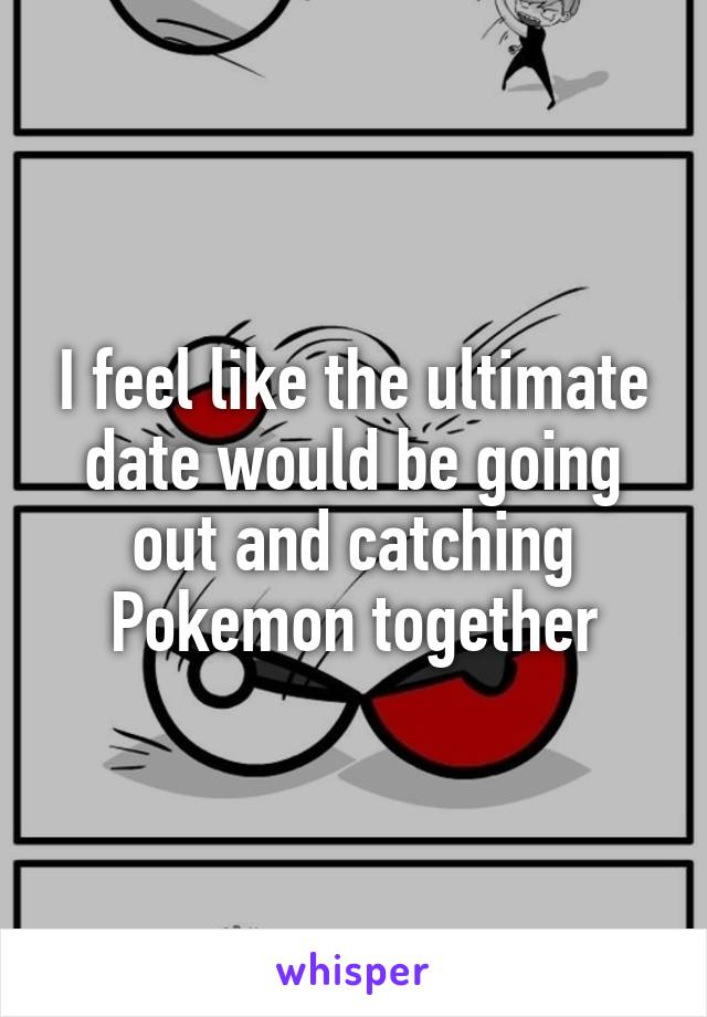 I feel like the ultimate date would be going out and catching Pokemon together