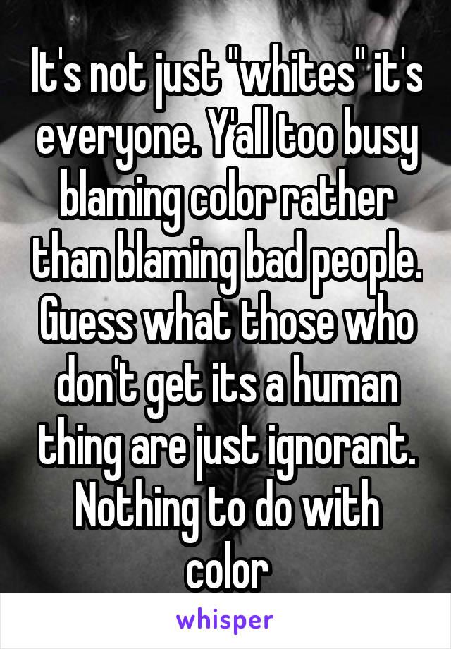 It's not just "whites" it's everyone. Y'all too busy blaming color rather than blaming bad people. Guess what those who don't get its a human thing are just ignorant. Nothing to do with color