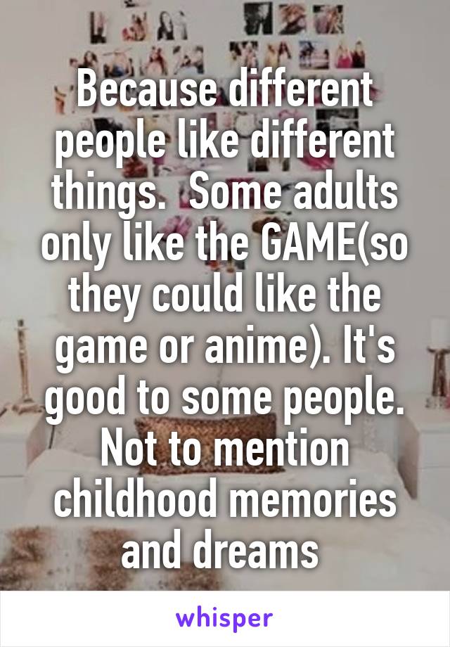 Because different people like different things.  Some adults only like the GAME(so they could like the game or anime). It's good to some people. Not to mention childhood memories and dreams 