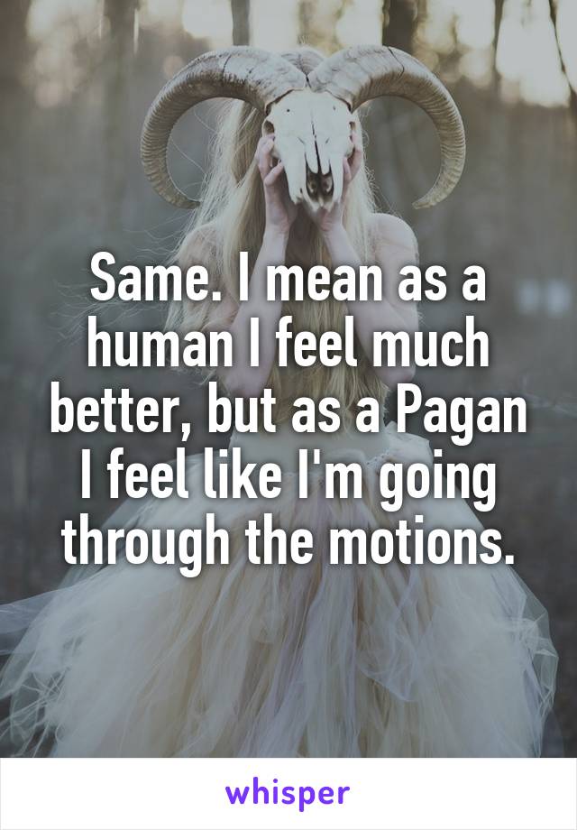 Same. I mean as a human I feel much better, but as a Pagan I feel like I'm going through the motions.