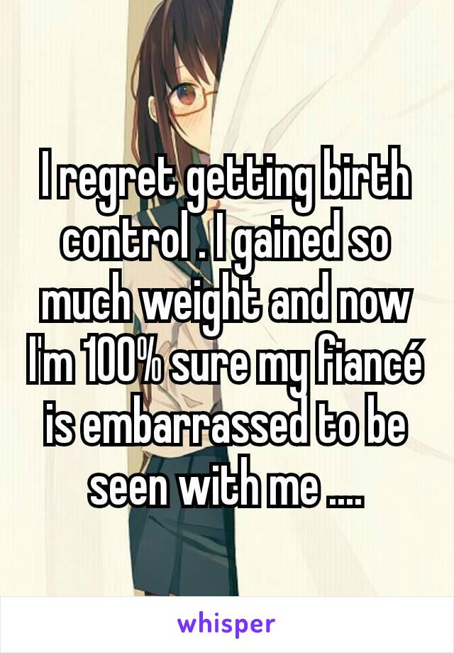 I regret getting birth control . I gained so much weight and now I'm 100% sure my fiancé is embarrassed to be seen with me ....