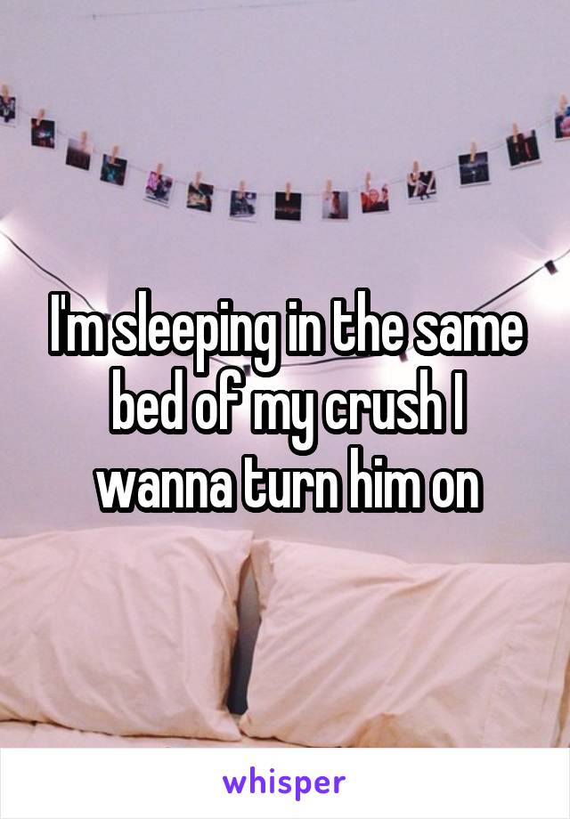 I'm sleeping in the same bed of my crush I wanna turn him on