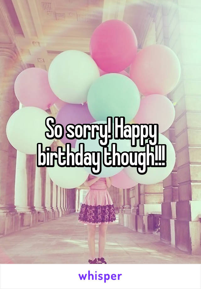 So sorry! Happy birthday though!!!
