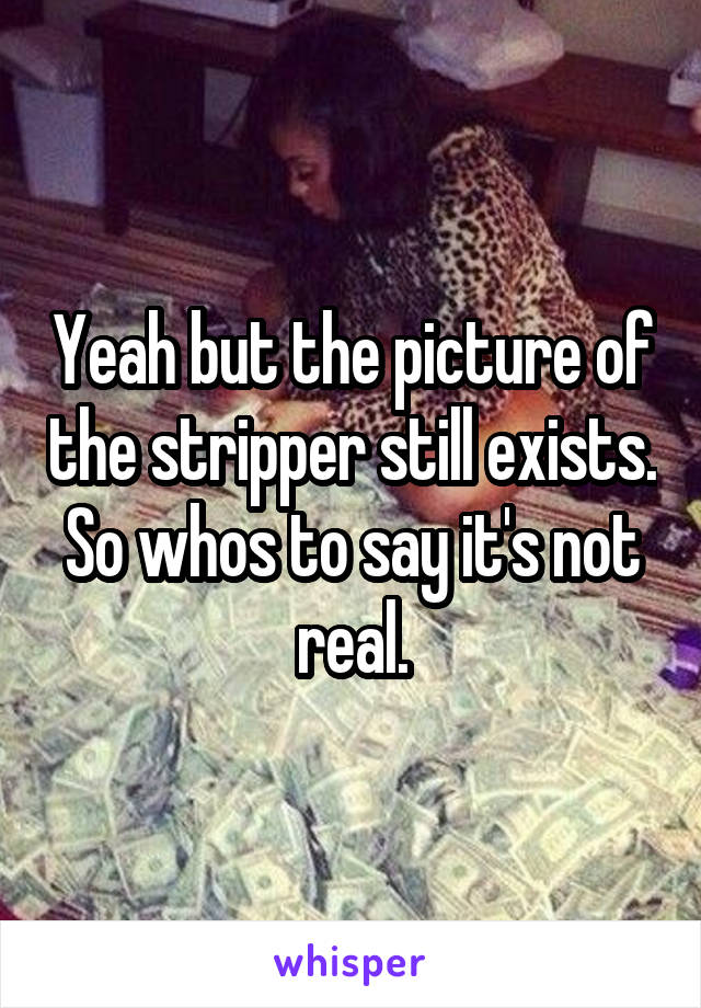 Yeah but the picture of the stripper still exists. So whos to say it's not real.