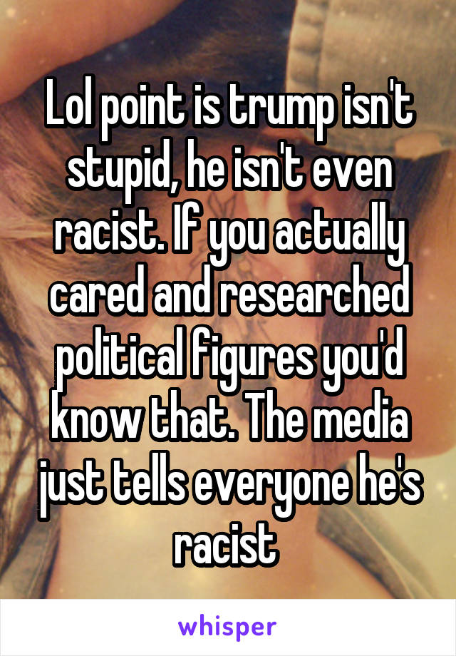 Lol point is trump isn't stupid, he isn't even racist. If you actually cared and researched political figures you'd know that. The media just tells everyone he's racist 