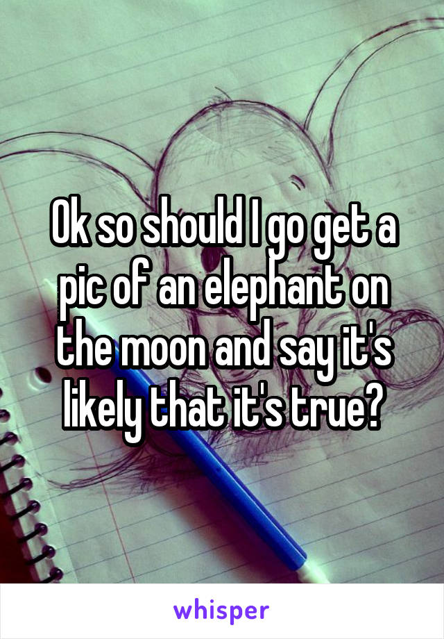 Ok so should I go get a pic of an elephant on the moon and say it's likely that it's true?