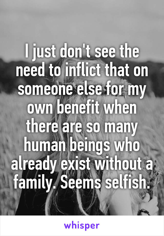 I just don't see the need to inflict that on someone else for my own benefit when there are so many human beings who already exist without a family. Seems selfish.