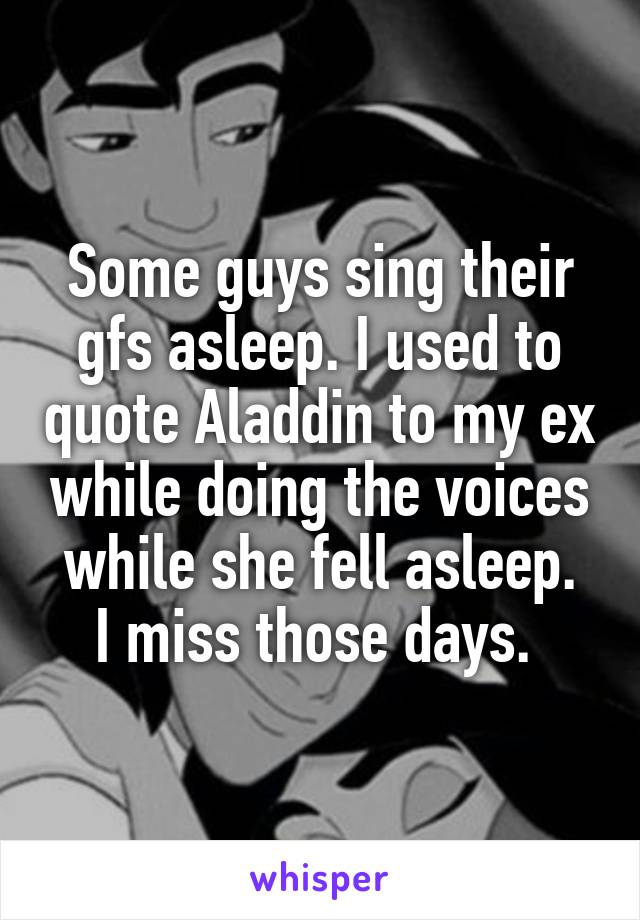 Some guys sing their gfs asleep. I used to quote Aladdin to my ex while doing the voices while she fell asleep.
I miss those days. 