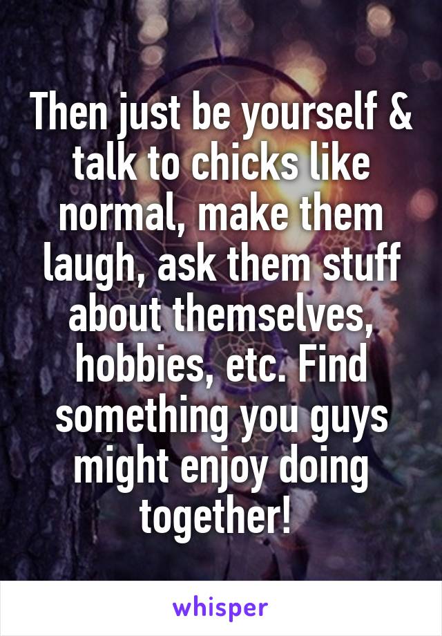 Then just be yourself & talk to chicks like normal, make them laugh, ask them stuff about themselves, hobbies, etc. Find something you guys might enjoy doing together! 