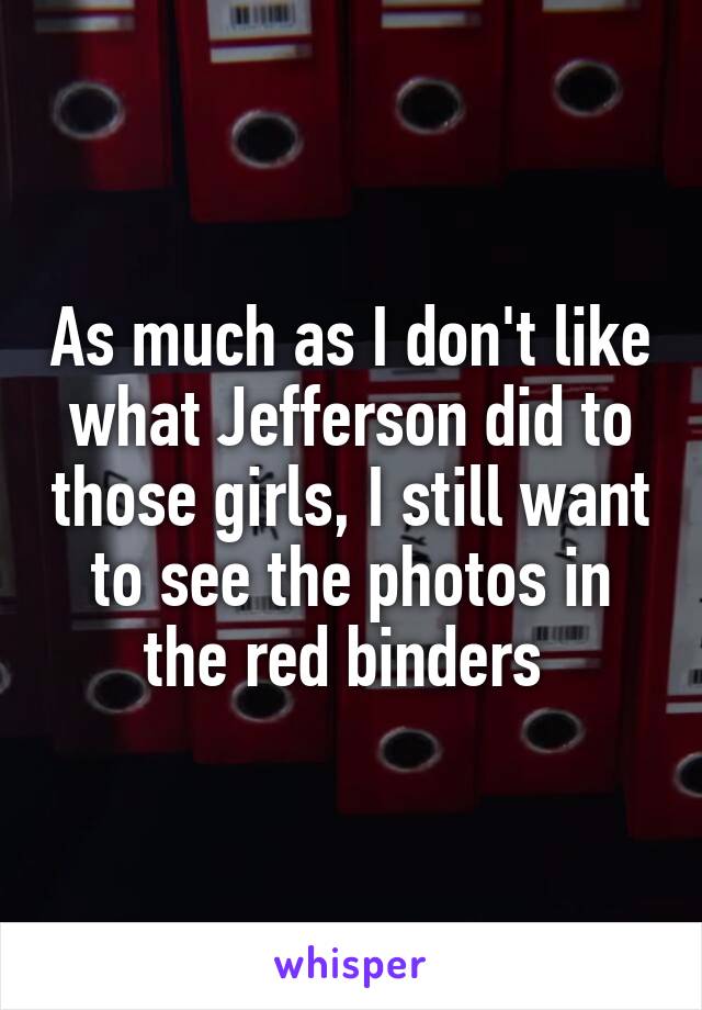 As much as I don't like what Jefferson did to those girls, I still want to see the photos in the red binders 