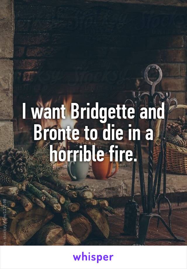 I want Bridgette and Bronte to die in a horrible fire.