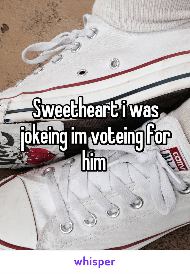 Sweetheart i was jokeing im voteing for him 