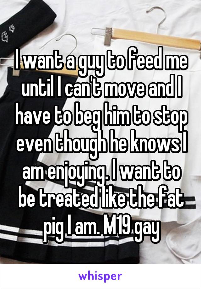 I want a guy to feed me until I can't move and I have to beg him to stop even though he knows I am enjoying. I want to be treated like the fat pig I am. M19 gay