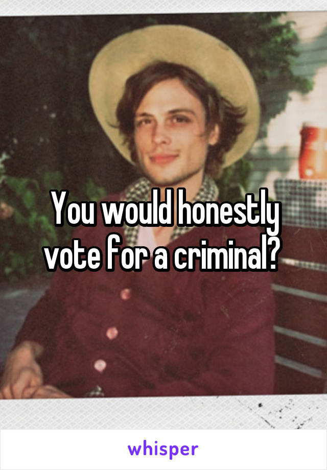 You would honestly vote for a criminal? 
