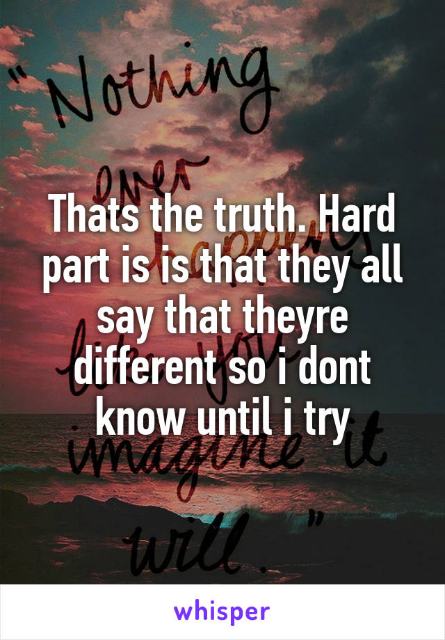Thats the truth. Hard part is is that they all say that theyre different so i dont know until i try