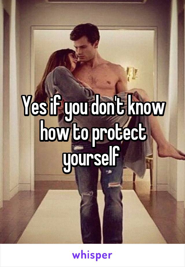 Yes if you don't know how to protect yourself 