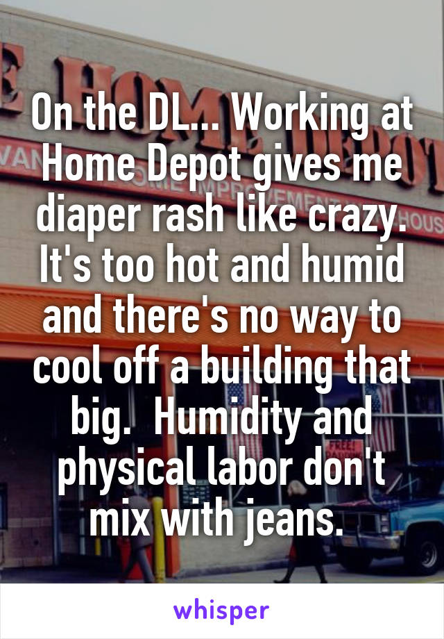 On the DL... Working at Home Depot gives me diaper rash like crazy. It's too hot and humid and there's no way to cool off a building that big.  Humidity and physical labor don't mix with jeans. 