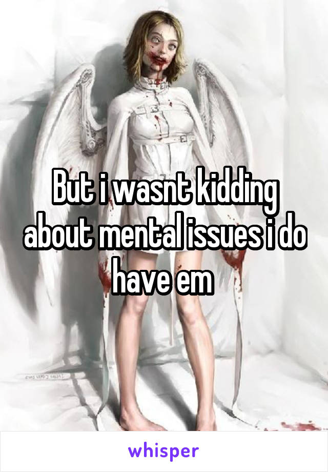 But i wasnt kidding about mental issues i do have em 
