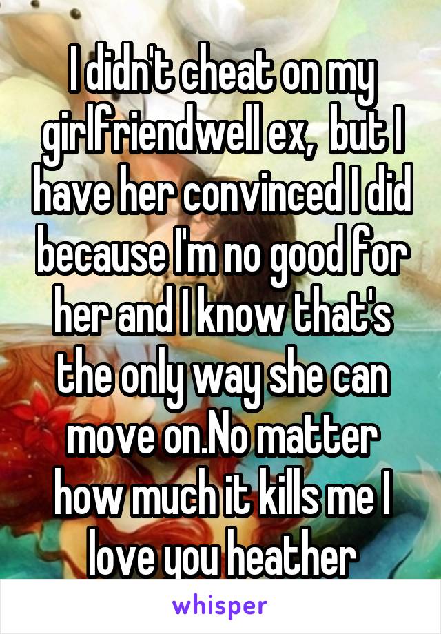 I didn't cheat on my girlfriendwell ex,  but I have her convinced I did because I'm no good for her and I know that's the only way she can move on.No matter how much it kills me I love you heather