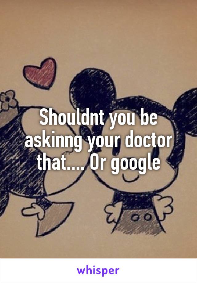 Shouldnt you be askinng your doctor that.... Or google
