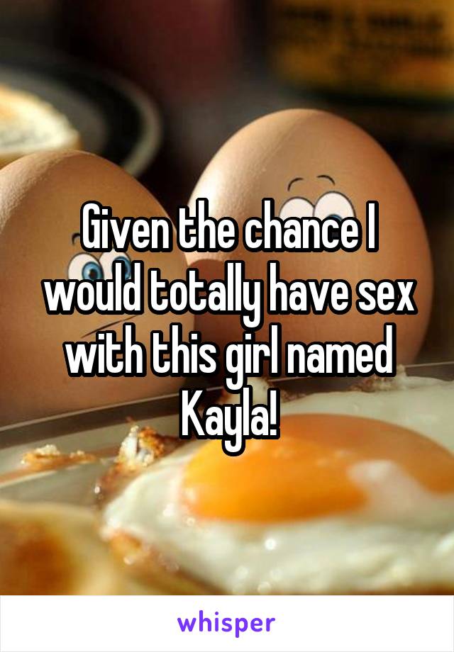 Given the chance I would totally have sex with this girl named Kayla!