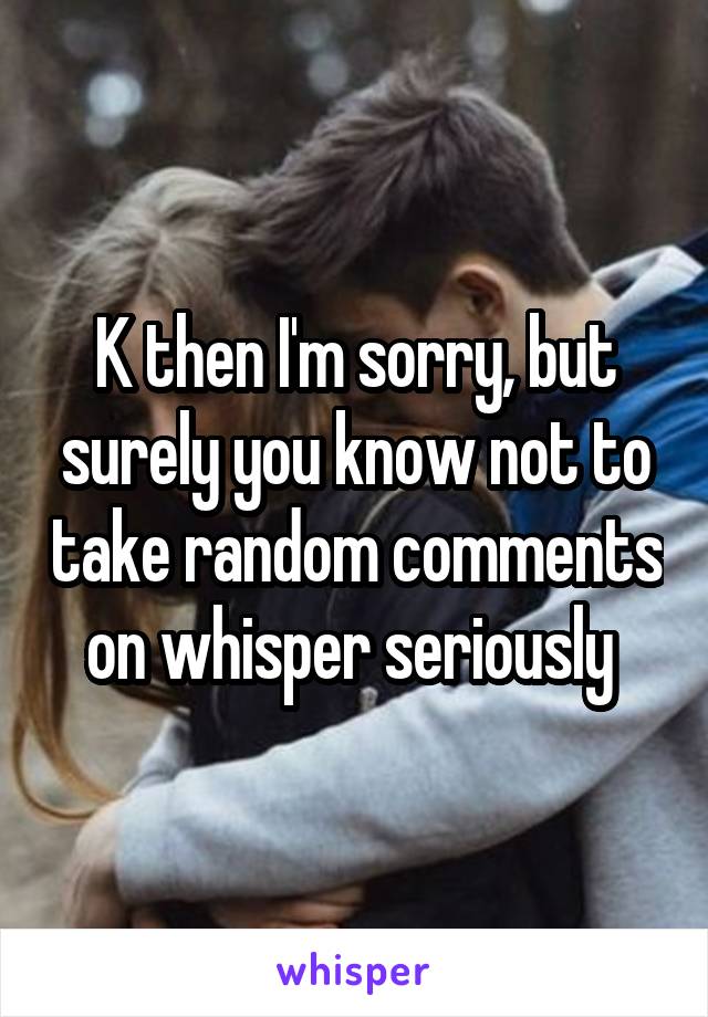 K then I'm sorry, but surely you know not to take random comments on whisper seriously 