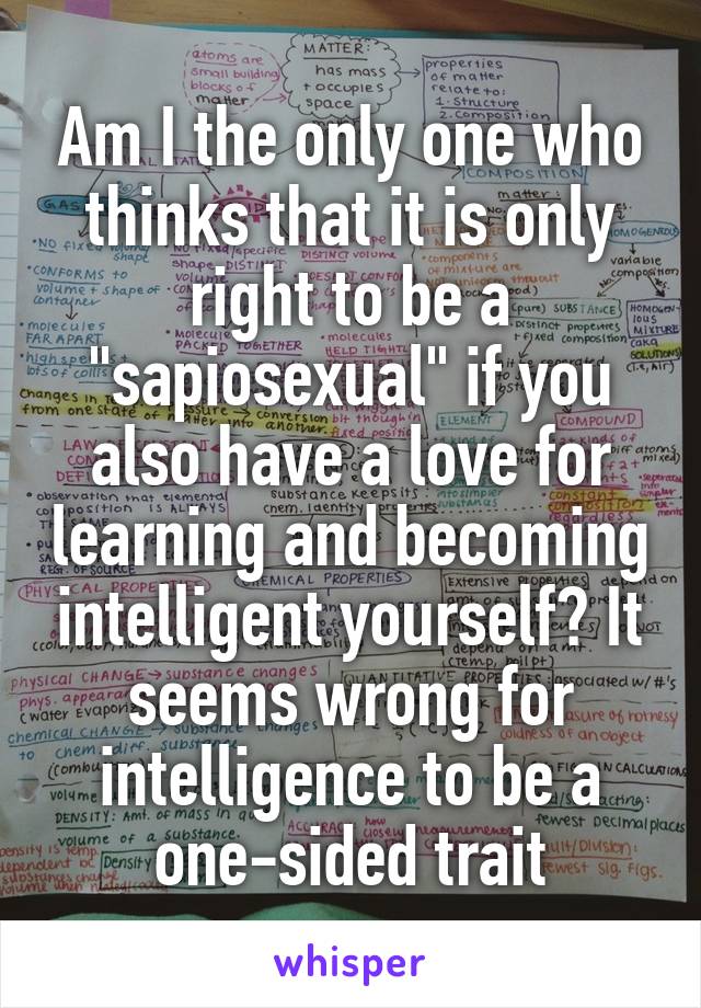 Am I the only one who thinks that it is only right to be a "sapiosexual" if you also have a love for learning and becoming intelligent yourself? It seems wrong for intelligence to be a one-sided trait
