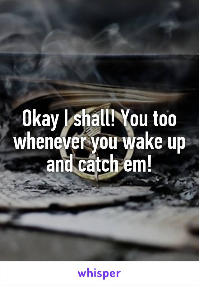 Okay I shall! You too whenever you wake up and catch em!