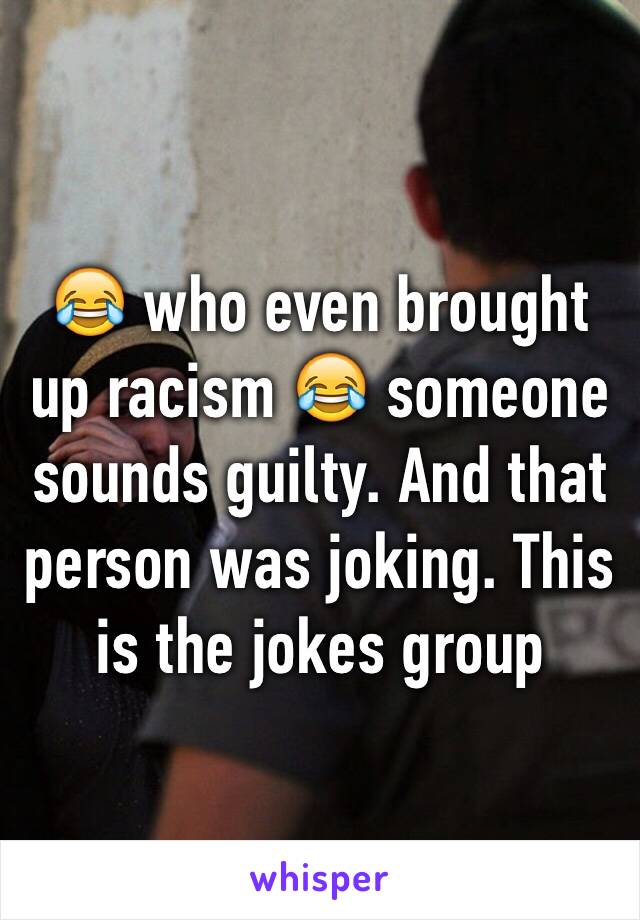 😂 who even brought up racism 😂 someone sounds guilty. And that person was joking. This is the jokes group 