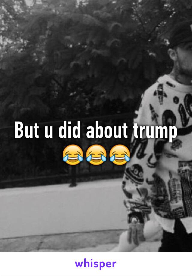 But u did about trump 😂😂😂