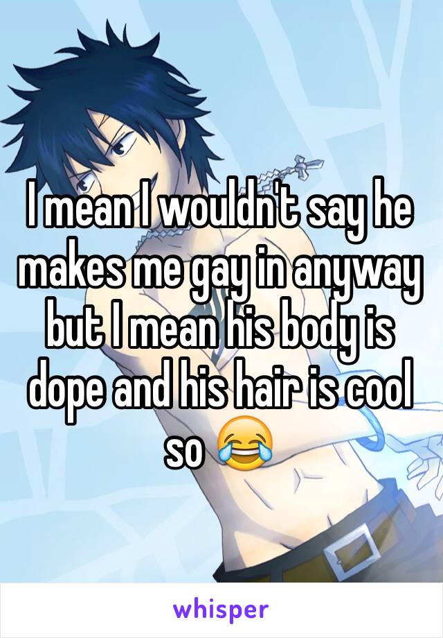 I mean I wouldn't say he makes me gay in anyway but I mean his body is dope and his hair is cool so 😂