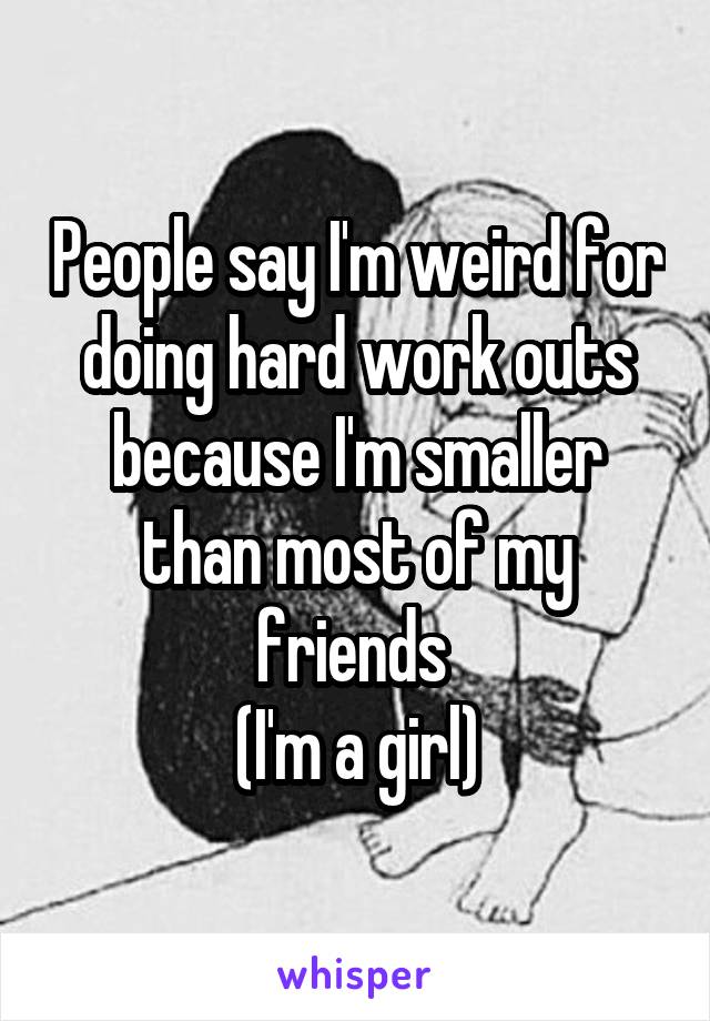 People say I'm weird for doing hard work outs because I'm smaller than most of my friends 
(I'm a girl)
