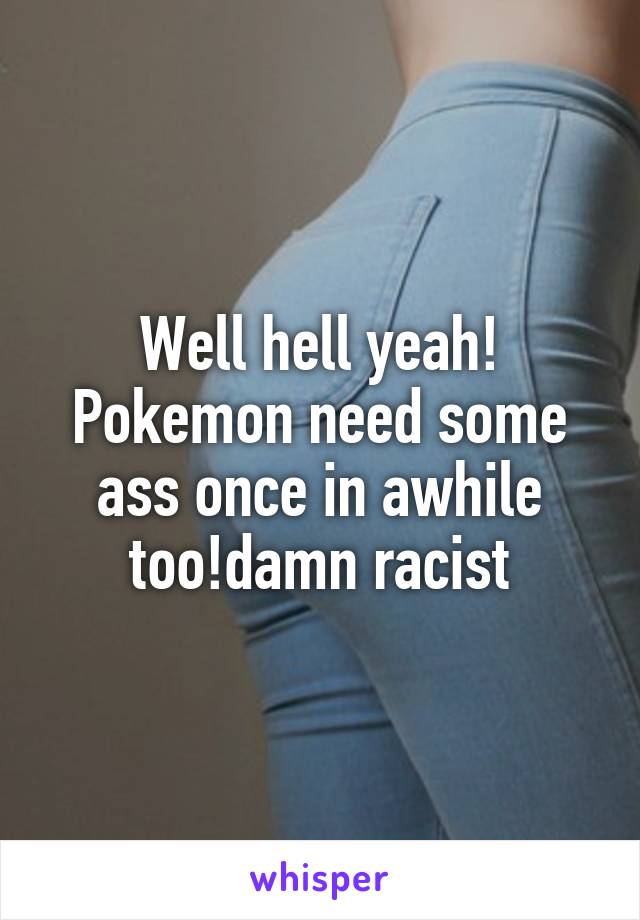 Well hell yeah! Pokemon need some ass once in awhile too!damn racist