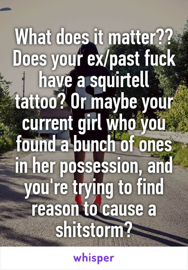 What does it matter?? Does your ex/past fuck have a squirtell tattoo? Or maybe your current girl who you found a bunch of ones in her possession, and you're trying to find reason to cause a shitstorm?