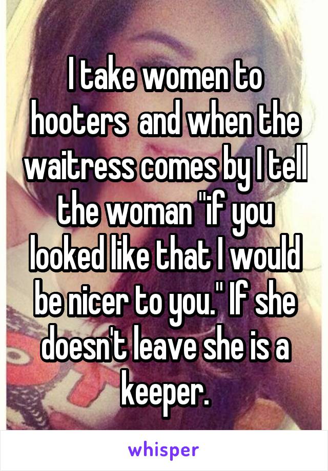 I take women to hooters  and when the waitress comes by I tell the woman "if you looked like that I would be nicer to you." If she doesn't leave she is a keeper.